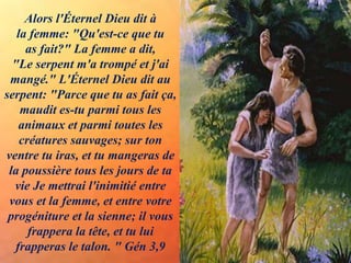 Alors l'Éternel Dieu dit à
la femme: "Qu'est-ce que tu
as fait?" La femme a dit,
"Le serpent m'a trompé et j'ai
mangé." L'Éternel Dieu dit au
serpent: "Parce que tu as fait ça,
maudit es-tu parmi tous les
animaux et parmi toutes les
créatures sauvages; sur ton
ventre tu iras, et tu mangeras de
la poussière tous les jours de ta
vie Je mettrai l'inimitié entre
vous et la femme, et entre votre
progéniture et la sienne; il vous
frappera la tête, et tu lui
frapperas le talon. " Gén 3,9
 