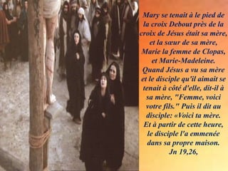 Mary se tenait à le pied de
la croix Debout près de la
croix de Jésus était sa mère,
et la sœur de sa mère,
Marie la femme de Clopas,
et Marie-Madeleine.
Quand Jésus a vu sa mère
et le disciple qu'il aimait se
tenait à côté d'elle, dit-il à
sa mère, "Femme, voici
votre fils." Puis il dit au
disciple: «Voici ta mère.
Et à partir de cette heure,
le disciple l'a emmenée
dans sa propre maison.
Jn 19,26,
 