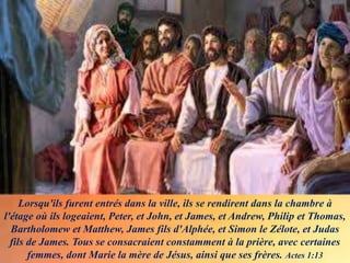 Lorsqu'ils furent entrés dans la ville, ils se rendirent dans la chambre à
l'étage où ils logeaient, Peter, et John, et James, et Andrew, Philip et Thomas,
Bartholomew et Matthew, James fils d'Alphée, et Simon le Zélote, et Judas
fils de James. Tous se consacraient constamment à la prière, avec certaines
femmes, dont Marie la mère de Jésus, ainsi que ses frères. Actes 1:13
 