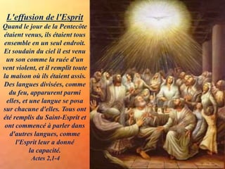 L'effusion de l'Esprit
Quand le jour de la Pentecôte
étaient venus, ils étaient tous
ensemble en un seul endroit.
Et soudain du ciel il est venu
un son comme la ruée d'un
vent violent, et il remplit toute
la maison où ils étaient assis.
Des langues divisées, comme
du feu, apparurent parmi
elles, et une langue se posa
sur chacune d'elles. Tous ont
été remplis du Saint-Esprit et
ont commencé à parler dans
d'autres langues, comme
l'Esprit leur a donné
la capacité.
Actes 2,1-4
 