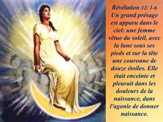 Révélation 12: 1-6
Un grand présage
est apparu dans le
ciel: une femme
vêtue du soleil, avec
la lune sous ses
pieds et sur la tête
une couronne de
douze étoiles. Elle
était enceinte et
pleurait dans les
douleurs de la
naissance, dans
l'agonie de donner
naissance.
 