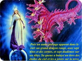 Puis un autre présage apparut dans le
ciel: un grand dragon rouge, avec sept
têtes et dix cornes, et sept diadèmes sur
ses têtes. Sa queue a balayé un tiers des
étoiles du ciel et les a jetées sur la terre.
 
