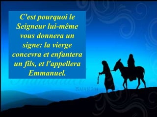 Is 7,14 Therefore the Lord himself will give you a sign. Look, the young woman
is with child and shall bear a son, and shall name him Immanuel. 15 He shall
eat curds and honey by the time he knows how to refuse the evil and choose
the good
C'est pourquoi le
Seigneur lui-même
vous donnera un
signe: la vierge
concevra et enfantera
un fils, et l'appellera
Emmanuel.
 