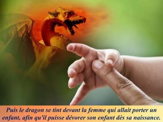 Puis le dragon se tint devant la femme qui allait porter un
enfant, afin qu'il puisse dévorer son enfant dès sa naissance.
 