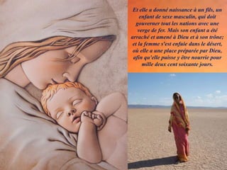 Et elle a donné naissance à un fils, un
enfant de sexe masculin, qui doit
gouverner tout les nations avec une
verge de fer. Mais son enfant a été
arraché et amené à Dieu et à son trône;
et la femme s'est enfuie dans le désert,
où elle a une place préparée par Dieu,
afin qu'elle puisse y être nourrie pour
mille deux cent soixante jours.
 