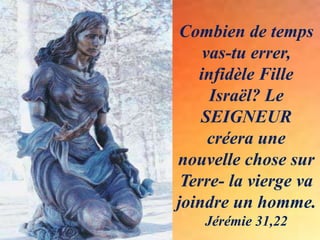 Combien de temps
vas-tu errer,
infidèle Fille
Israël? Le
SEIGNEUR
créera une
nouvelle chose sur
Terre- la vierge va
joindre un homme.
Jérémie 31,22
 