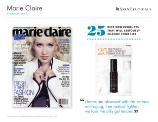 Marie Claire
F E BRUA RY 2012




                                                                                  25
                                                                                             B EST N EW P RODU CT S
                                                                                             T H AT WIL L SERIOU SLY
                                                                                             CH AN GE YOU R L IF E




                                                                                 Derms are obsessed with this serious
                                                                                 anti-aging, free-radical fighter;
                                                                                 we love the silky gel texture.
©2012 SKINCEUTICALS ALL RIGHTS RESERVED • WWW.SKINCEUTICALS.COM • 800.811.1660
 
