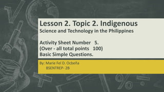 Lesson 2. Topic 2. Indigenous
Science and Technology in the Philippines
Activity Sheet Number 5.
(Over - all total points 100)
Basic Simple Questions.
By: Marie Fel D. Ocbeña
BSENTREP- 2B
 