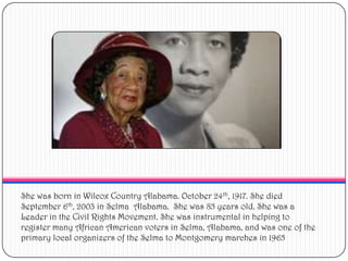 She was born in Wilcox Country Alabama. October 24th, 1917. She died September 6th, 2003 in Selma  Alabama.  She was 85 years old. She was a Leader in the Civil Rights Movement. She was instrumental in helping to register many African American voters in Selma, Alabama, and was one of the primary local organizers of the Selma to Montgomery marches in 1965