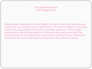 Civil Rights MovementVoters Registration Foster became interested in the Civil Rights Movement in the early 1960s because she felt "the race relations were so bad in Selma". She tried to register to vote eight times before succeeding.Following her successful registration, Foster began teaching other African Americans how to pass the tests used to bar them. One person showed up to her first class, in which she taught the 70-year-old man how to write his own name. Gradually, the classes drew more and more people.