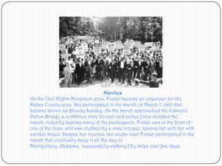 MarchesAs the Civil Rights Movement grew, Foster became an organizer for the Dallas County area. She participated in the march on March 7, 1965 that became known as Bloody Sunday. As the march approached the Edmund Pettus Bridge, a combined state trooper and police force stopped the march, violently beating many of the participants. Foster was at the front of one of the lines, and was clubbed by a state trooper, leaving her with her with swollen knees. Despite her injuries, two weeks later Foster participated in the march that eventually made it all the way to Montgomery, Alabama,  successfully walking fifty miles over five days.