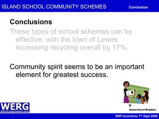 ISLAND SCHOOL COMMUNITY SCHEMES   Conclusion Conclusions These types of school schemes can be effective, with the town of Lewes increasing recycling overall by 17%. Community spirit seems to be an important element for greatest success. RRF Incentives 7 th  Sept 2006 
