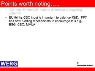 Points worth noting….. ‘ Community strength’ made a difference to recycling schemes EU thinks CSO input is important to balance R&D;  FP7 has new funding mechanisms to encourage this e.g. BSG: CSO, MMLA 