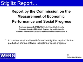 Stiglitz Report… Report by the Commission on the  Measurement of Economic  Performance and Social Progress Professor Joseph E. STIGLITZ, Chair, Columbia University Professor Amartya SEN, Chair Adviser, Harvard University Professor Jean-Paul FITOUSSI, Coordinator of the Commission, IE “… to consider what additional information might be required for the production of more relevant indicators of social progress” 