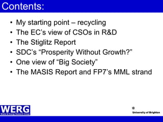 Contents: My starting point – recycling The EC’s view of CSOs in R&D The Stiglitz Report SDC’s “Prosperity Without Growth?” One view of “Big Society” The MASIS Report and FP7’s MML strand 