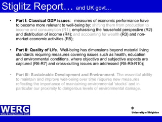 Stiglitz Report…  and UK govt… Part I: Classical GDP issues :  measures of economic performance have to become more relevant to well-being by:  shifting them from production to income and consumption (R1);  emphasising the household perspective (R2) and distribution of income (R4);  and accounting for wealth  (R3) and non-market economic activities (R5); Part II: Quality of Life .  Well-being has dimensions beyond material living standards requiring measures covering issues such as health, education and environmental conditions, where objective and subjective aspects are captured (R6-R7) and cross-cutting issues are addressed (R8-R9-R10); Part III: Sustainable Development and Environment . The essential ability to maintain and improve well-being over time requires new measures reflecting the importance of maintaining environmental ‘stocks’ and in particular our proximity to dangerous levels of environmental damage. 