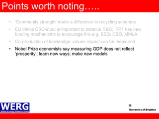 Points worth noting….. ‘ Community strength’ made a difference to recycling schemes EU thinks CSO input is important to balance R&D;  FP7 has new funding mechanisms to encourage this e.g. BSG: CSO, MMLA Co-production of knowledge: values impact can be measured Nobel Prize economists say measuring GDP does not reflect ‘prosperity’; learn new ways; make new models  