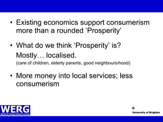 Existing economics support consumerism more than a rounded ‘Prosperity’  What do we think ‘Prosperity’ is? Mostly… localised.  (care of children, elderly parents, good neighbours/hood) More money into local services; less consumerism 