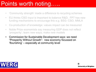 Points worth noting….. ‘ Community strength’ made a difference to recycling schemes EU thinks CSO input is important to balance R&D;  FP7 has new funding mechanisms to encourage this e.g. BSG: CSO, MMLA Co-production of knowledge: values impact can be measured Noble Prize economists say measuring GDP does not reflect ‘prosperity’; learn new ways; make new models  Commission for Sustainable Development says: we need “Prosperity Without Growth”:  new economy focussed on ‘flourishing’ – especially at community level 