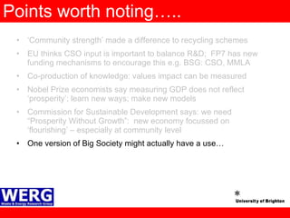 Points worth noting….. ‘ Community strength’ made a difference to recycling schemes EU thinks CSO input is important to balance R&D;  FP7 has new funding mechanisms to encourage this e.g. BSG: CSO, MMLA Co-production of knowledge: values impact can be measured Nobel Prize economists say measuring GDP does not reflect ‘prosperity’; learn new ways; make new models  Commission for Sustainable Development says: we need “Prosperity Without Growth”:  new economy focussed on ‘flourishing’ – especially at community level One version of Big Society might actually have a use… 