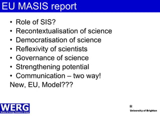 EU MASIS report Role of SIS? Recontextualisation of science Democratisation of science Reflexivity of scientists Governance of science Strengthening potential  Communication – two way! New, EU, Model??? 