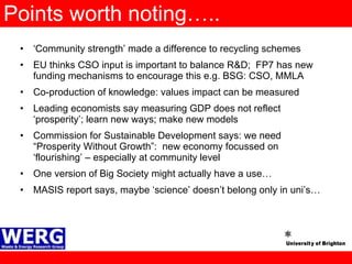 Points worth noting….. ‘ Community strength’ made a difference to recycling schemes EU thinks CSO input is important to balance R&D;  FP7 has new funding mechanisms to encourage this e.g. BSG: CSO, MMLA Co-production of knowledge: values impact can be measured Leading economists say measuring GDP does not reflect ‘prosperity’; learn new ways; make new models  Commission for Sustainable Development says: we need “Prosperity Without Growth”:  new economy focussed on ‘flourishing’ – especially at community level One version of Big Society might actually have a use… MASIS report says, maybe ‘science’ doesn’t belong only in uni’s… 