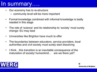 In summary…. Our economy has to re-structure community level will be more important Formal knowledge combined with informal knowledge is badly needed in this stage The role of ‘science’ and its relationship to ‘society’ must surely change: EU may lead Universities like Brighton have much to offer The boundaries between educators, service providers, local authorities and civil society must surely start dissolving I think…this transition is an inevitable consequence of the maturation of society/ humankind…  are we there yet? 