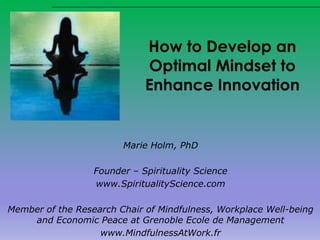 How to Develop an
Optimal Mindset to
Enhance Innovation
Marie Holm, PhD
Founder – Spirituality Science
www.SpiritualityScience.com
Member of the Research Chair of Mindfulness, Workplace Well-being
and Economic Peace at Grenoble Ecole de Management
www.MindfulnessAtWork.fr
 