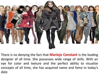 There is no denying the fact that Mariejo Constant is the leading
designer of all time. She possesses wide range of skills. With an
eye for color and texture and the perfect ability to visualize
concepts of all time, she has acquired name and fame in today’s
date
 