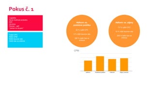 Pokus č. 1
Logistika
Nová možnost produktu
B2C
Akvizice
Červen - září
“Jenom to zkusim”
Vyšší CPC
Nižší CPM
Nižší bounce rate
Delší čas na stránce
Adform vs.
podobná publika
32 % vyšší CPC
9 % nižší bounce rate
200 % delší čas na
stránce
Adform vs. zájmy
73 % vyšší CPC
10 % nižší bounce rate
209 % delší čas na
stránce
 