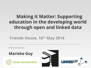 Making it Matter: Supporting
education in the developing world
through open and linked data
Friends House, 16th May 2014
Marieke Guy
PRESENTED BY
 