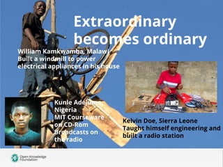 Extraordinary
becomes ordinary
Kelvin Doe, Sierra Leone
Taught himself engineering and
built a radio station
William Kamkwamba, Malawi
Built a windmill to power
electrical appliances in his house
Kunle Adejumo,
Nigeria
MIT Courseware
on CD-Rom
Broadcasts on
the radio
 