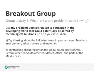 Breakout Group
Group activity 1: What real world problems need solving?
List any problems you see related to education in the
developing world that could potentially be solved by
technological solutions. To help your discussion
a) Try thinking about the following areas in your answers: Teachers,
environment, infrastructure and materials
b) Try thinking about regions in the global south (parts of Asia,
Central America, South America, Mexico, Africa, and parts of the
Middle East)
 