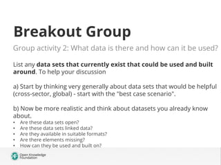 Breakout Group
Group activity 2: What data is there and how can it be used? 
List any data sets that currently exist that could be used and built
around. To help your discussion
a) Start by thinking very generally about data sets that would be helpful
(cross-sector, global) - start with the "best case scenario".
b) Now be more realistic and think about datasets you already know
about.
•  Are these data sets open? 
•  Are these data sets linked data?
•  Are they available in suitable formats? 
•  Are there elements missing?
•  How can they be used and built on?
 