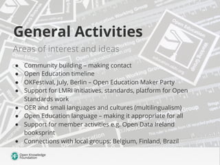General Activities
Areas of interest and ideas
●  Community building – making contact
●  Open Education timeline
●  OKFestival, July, Berlin – Open Education Maker Party
●  Support for LMRI initiatives, standards, platform for Open
Standards work
●  OER and small languages and cultures (multilingualism)
●  Open Education language – making it appropriate for all
●  Support for member activities e.g. Open Data Ireland
booksprint
●  Connections with local groups: Belgium, Finland, Brazil
 