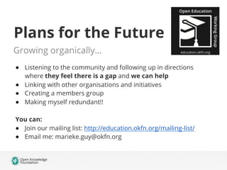 Plans for the Future
Growing organically…
●  Listening to the community and following up in directions
where they feel there is a gap and we can help
●  Linking with other organisations and initiatives
●  Creating a members group
●  Making myself redundant!!
You can:
●  Join our mailing list: http://education.okfn.org/mailing-list/
●  Email me: marieke.guy@okfn.org
 