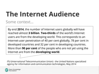 The Internet Audience
Some context…
By end 2014, the number of Internet users globally will have
reached almost 3 billion. Two-thirds of the world’s Internet
users are from the developing world. This corresponds to an
Internet-user penetration of 40 per cent globally, 78 per cent in
developed countries and 32 per cent in developing countries.
More than 90 per cent of the people who are not yet using the
Internet are from the developing world.
ITU (International Telecommunication Union) - the United Nations specialized
agency for information and communication technologies, May 2014
 