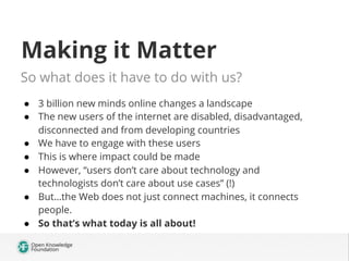 Making it Matter
So what does it have to do with us?
●  3 billion new minds online changes a landscape
●  The new users of the internet are disabled, disadvantaged,
disconnected and from developing countries
●  We have to engage with these users
●  This is where impact could be made
●  However, “users don’t care about technology and
technologists don’t care about use cases” (!)
●  But…the Web does not just connect machines, it connects
people.
●  So that’s what today is all about!
 