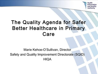 The Quality Agenda for Safer
Better Healthcare in Primary
Care
Marie Kehoe-O’Sullivan, Director
Safety and Quality Improvement Directorate (SQID)
HIQA

 