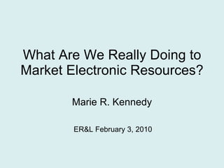 What Are We Really Doing to Market Electronic Resources? Marie R. Kennedy ER&L February 3, 2010 