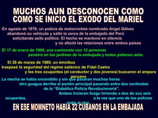 En agosto de 1979, un policía de motorcicleta nombrado Angel Gálvez
abandonó su vehículo y saltó la cerca de la embajada del Perú
solicitando asilo político. El hecho se mantuvo en silencio
y no afectó las relaciones entre ambos países
El 17 de enero de 1980, una camioneta con 12 personas
penetró en los jardines de la embajada y todos pidieron asilo
El 28 de marzo de 1980, un ómnibus
traspasó la seguridad del régime satánico de Fidel Castro
y los tres ocupantes (el conductor y dos jovenes) buscaron el amparo
peruano
La mecha se había encendido y sin que pasaran muchas horas
otra guagua derriba el portón principal pasando entre dos centinelas
de la “Diabólica Policía Revolucionaria".
Ambos hicieron fuego hiriendo a dos de sus seis
ocupantes, a la vez que uno de los policias
mató al otro.
 