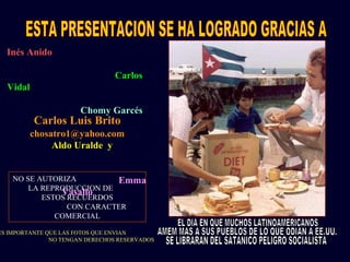 Inés Anido
Carlos
Vidal
Chomy Garcés
Aldo Uralde y
Emma
Vasallo
Carlos Luis Brito
chosatro1@yahoo.com
NO SE AUTORIZA
LA REPRODUCCION DE
ESTOS RECUERDOS
CON CARACTER
COMERCIAL
ES IMPORTANTE QUE LAS FOTOS QUE ENVIAN
NO TENGAN DERECHOS RESERVADOS
 