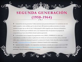SEGUNDA GENERACIÓN
(1958-1964)
 Características de ésta generación: Usaban transistores para procesar información. Los transistores eran más
rápidos, pequeños y más confiables que los tubos al vacío. 200 transistores podían acomodarse en la misma
cantidad de espacio que un tubo al vacío. Usaban pequeños anillos magnéticos para almacenar información e
instrucciones. Producían gran cantidad de calor y eran sumamente lentas. Se mejoraron los programas de
computadoras que fueron desarrollados durante la primera generación.
 Se desarrollaron nuevos lenguajes de programación como COBOL y FORTRAN, los cuales eran
comercialmente accesibles. Se usaban en aplicaciones de sistemas de reservaciones de líneas aéreas, control del
tráfico aéreo y simulaciones de propósito general. La marina de los Estados Unidos desarrolla el primer simulador
de vuelo, Computadora Whirlwind. Se comenzó a disminuir el tamaño de las computadoras.
 Aparecen muchas compañías y las computadoras eran bastante avanzadas para su época como la serie 5000
de Burroughs y la ATLAS de la Universidad de Mánchester. Algunas computadoras se programaban con cintas
perforadas y otras por medio de cableado en un tablero.
 