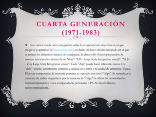CUARTA GENERACIÓN
(1971-1983)
 Fase caracterizada por la integración sobre los componentes electrónicos, lo que
propició la aparición del microprocesador, es decir, un único circuito integrado en el que
se reúnen los elementos básicos de la máquina. Se desarrolló el microprocesador. Se
colocan más circuitos dentro de un "chip". "LSI - Large Scale Integration circuit". "VLSI
- Very Large Scale Integration circuit". Cada "chip" puede hacer diferentes tareas. Un
"chip" sencillo actualmente contiene la unidad de control y la unidad de aritmética/lógica.
El tercer componente, la memoria primaria, es operado por otros "chips". Se reemplaza la
memoria de anillos magnéticos por la memoria de "chips" de silicio. Se desarrollan las
microcomputadoras, o sea, computadoras personales o PC. Se desarrollan las
supercomputadoras.
 