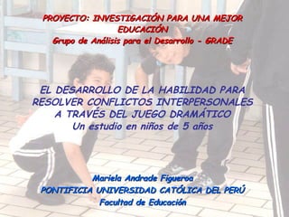 PROYECTO: INVESTIGACIÓN PARA UNA MEJOR EDUCACIÓN Grupo de Análisis para el Desarrollo - GRADE EL DESARROLLO DE LA HABILIDAD PARA RESOLVER CONFLICTOS INTERPERSONALES A TRAVÉS DEL JUEGO DRAMÁTICO Un estudio en niños de 5 años Mariela Andrade Figueroa PONTIFICIA UNIVERSIDAD CATÓLICA DEL PERÚ Facultad de Educación 