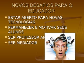 NOVOS DESAFIOS PARA O
          EDUCADOR
   ESTAR ABERTO PARA NOVAS
    TECNOLÓGIAS
   PERMANECER E MOTIVAR SEUS
    ALUNOS
   SER PROFESSOR APRENDIZ
   SER MEDIADOR
 