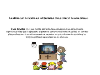 El uso del video en el aula facilita, por tanto, la construcción de un conocimiento
significativo dado que se aprovecha el potencial comunicativo de las imágenes, los sonidos
y las palabras para transmitir una serie de experiencias que estimulen los sentidos y los
distintos estilos de aprendizaje en los alumnos.
La utilización del vídeo en la Educación como recurso de aprendizaje.
 