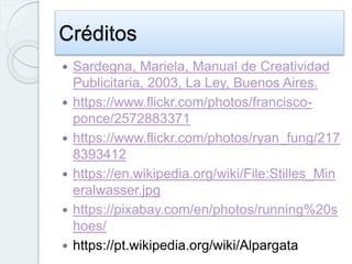 Créditos
 Sardegna, Mariela, Manual de Creatividad
Publicitaria, 2003, La Ley, Buenos Aires.
 https://www.flickr.com/photos/francisco-
ponce/2572883371
 https://www.flickr.com/photos/ryan_fung/217
8393412
 https://en.wikipedia.org/wiki/File:Stilles_Min
eralwasser.jpg
 https://pixabay.com/en/photos/running%20s
hoes/
 https://pt.wikipedia.org/wiki/Alpargata
 