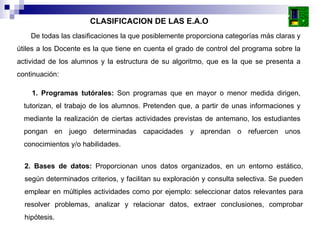 De todas las clasificaciones la que posiblemente proporciona categorías más claras y útiles a los Docente es la que tiene en cuenta el grado de control del programa sobre la actividad de los alumnos y la estructura de su algoritmo, que es la que se presenta a continuación:  CLASIFICACION DE LAS E.A.O 1. Programas tutórales:  Son programas que en mayor o menor medida dirigen, tutorizan, el trabajo de los alumnos. Pretenden que, a partir de unas informaciones y mediante la realización de ciertas actividades previstas de antemano, los estudiantes pongan en juego determinadas capacidades y aprendan o refuercen unos conocimientos y/o habilidades.  2. Bases de datos:  Proporcionan unos datos organizados, en un entorno estático, según determinados criterios, y facilitan su exploración y consulta selectiva. Se pueden emplear en múltiples actividades como por ejemplo: seleccionar datos relevantes para resolver problemas, analizar y relacionar datos, extraer conclusiones, comprobar hipótesis.  