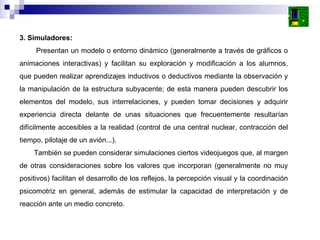 3. Simuladores: Presentan un modelo o entorno dinámico (generalmente a través de gráficos o animaciones interactivas) y facilitan su exploración y modificación a los alumnos, que pueden realizar aprendizajes inductivos o deductivos mediante la observación y la manipulación de la estructura subyacente; de esta manera pueden descubrir los elementos del modelo, sus interrelaciones, y pueden tomar decisiones y adquirir experiencia directa delante de unas situaciones que frecuentemente resultarían difícilmente accesibles a la realidad (control de una central nuclear, contracción del tiempo, pilotaje de un avión...).  También se pueden considerar simulaciones ciertos videojuegos que, al margen de otras consideraciones sobre los valores que incorporan (generalmente no muy positivos) facilitan el desarrollo de los reflejos, la percepción visual y la coordinación psicomotriz en general, además de estimular la capacidad de interpretación y de reacción ante un medio concreto.  